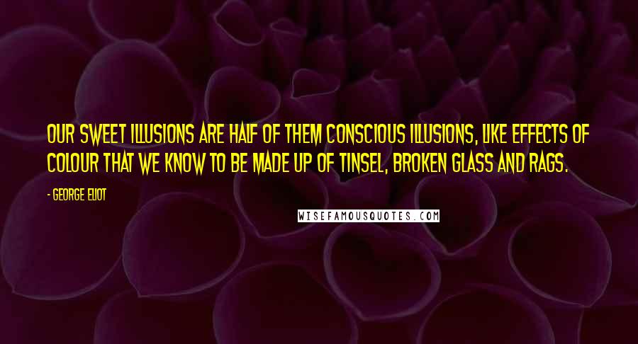 George Eliot Quotes: Our sweet illusions are half of them conscious illusions, like effects of colour that we know to be made up of tinsel, broken glass and rags.