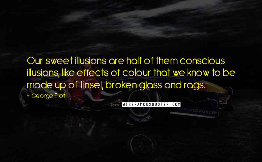 George Eliot Quotes: Our sweet illusions are half of them conscious illusions, like effects of colour that we know to be made up of tinsel, broken glass and rags.