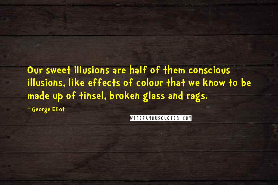 George Eliot Quotes: Our sweet illusions are half of them conscious illusions, like effects of colour that we know to be made up of tinsel, broken glass and rags.