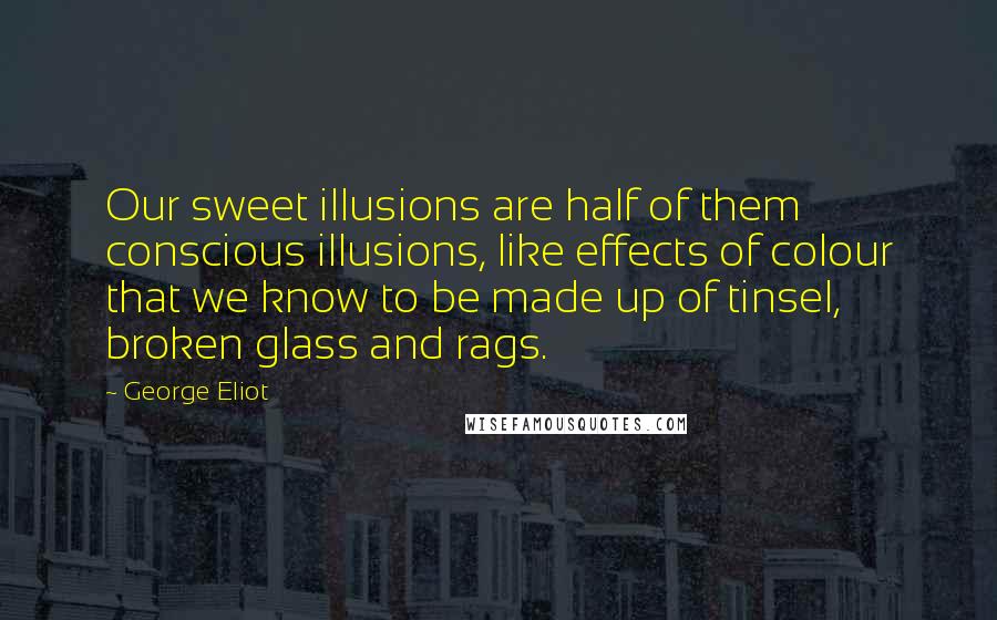 George Eliot Quotes: Our sweet illusions are half of them conscious illusions, like effects of colour that we know to be made up of tinsel, broken glass and rags.