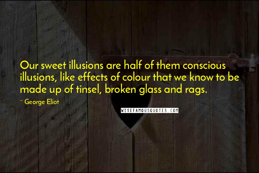 George Eliot Quotes: Our sweet illusions are half of them conscious illusions, like effects of colour that we know to be made up of tinsel, broken glass and rags.