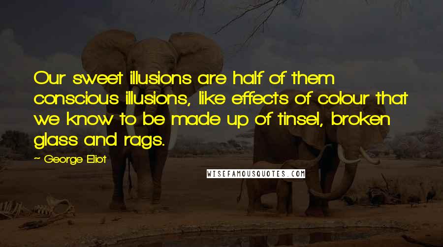 George Eliot Quotes: Our sweet illusions are half of them conscious illusions, like effects of colour that we know to be made up of tinsel, broken glass and rags.