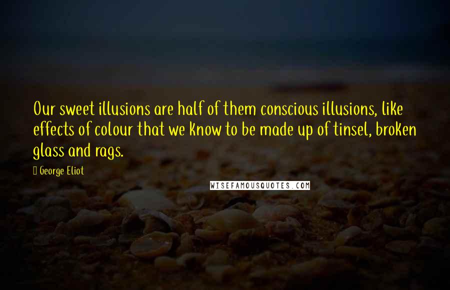 George Eliot Quotes: Our sweet illusions are half of them conscious illusions, like effects of colour that we know to be made up of tinsel, broken glass and rags.