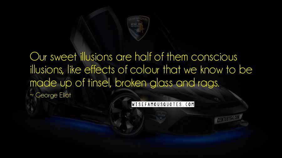 George Eliot Quotes: Our sweet illusions are half of them conscious illusions, like effects of colour that we know to be made up of tinsel, broken glass and rags.