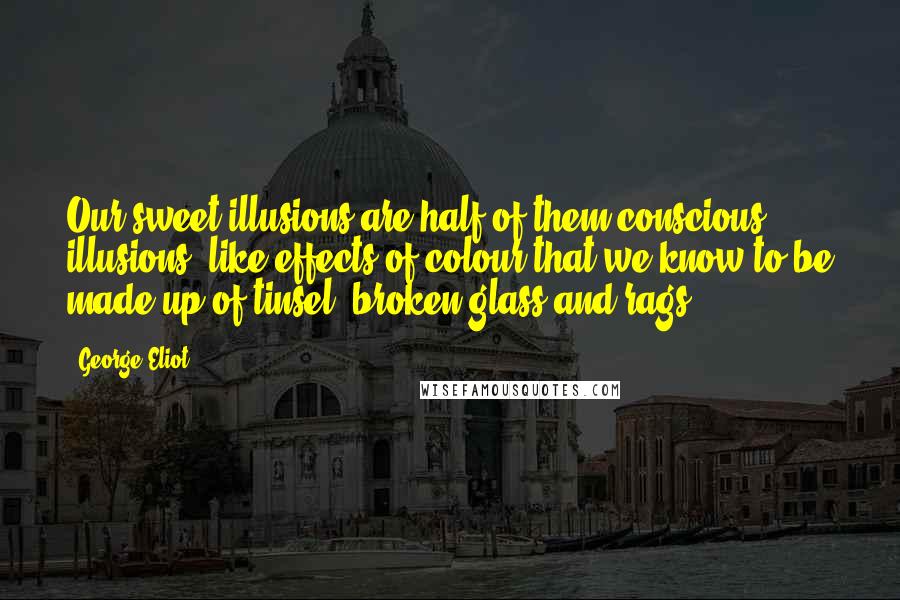 George Eliot Quotes: Our sweet illusions are half of them conscious illusions, like effects of colour that we know to be made up of tinsel, broken glass and rags.