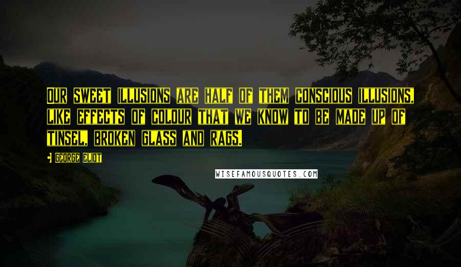 George Eliot Quotes: Our sweet illusions are half of them conscious illusions, like effects of colour that we know to be made up of tinsel, broken glass and rags.