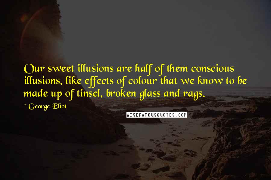 George Eliot Quotes: Our sweet illusions are half of them conscious illusions, like effects of colour that we know to be made up of tinsel, broken glass and rags.