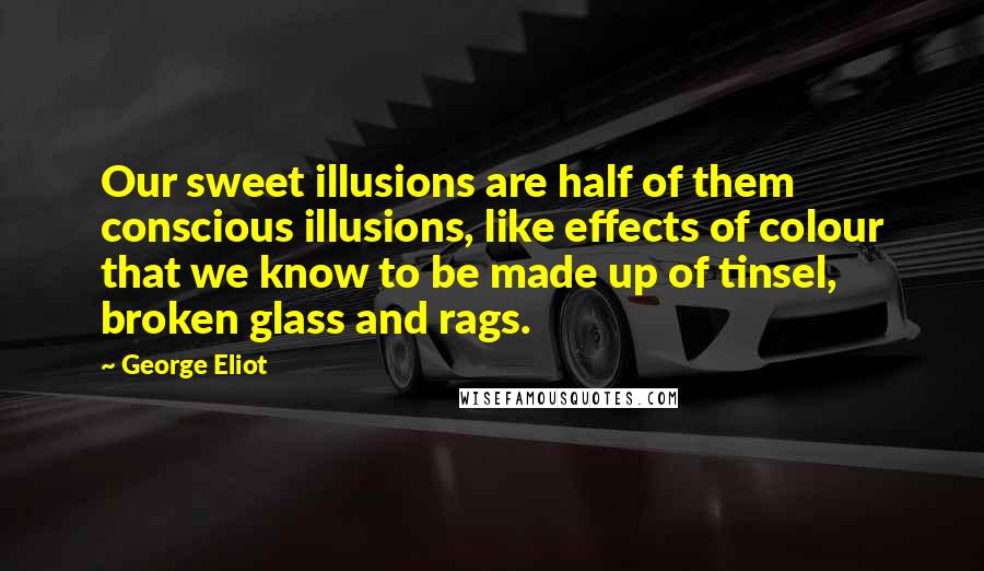 George Eliot Quotes: Our sweet illusions are half of them conscious illusions, like effects of colour that we know to be made up of tinsel, broken glass and rags.
