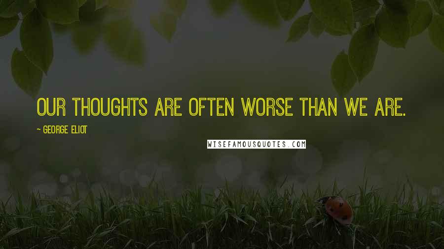 George Eliot Quotes: Our thoughts are often worse than we are.