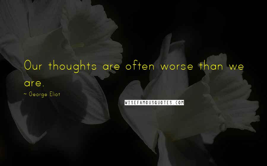 George Eliot Quotes: Our thoughts are often worse than we are.