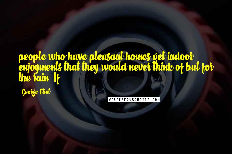 George Eliot Quotes: people who have pleasant homes get indoor enjoyments that they would never think of but for the rain. If