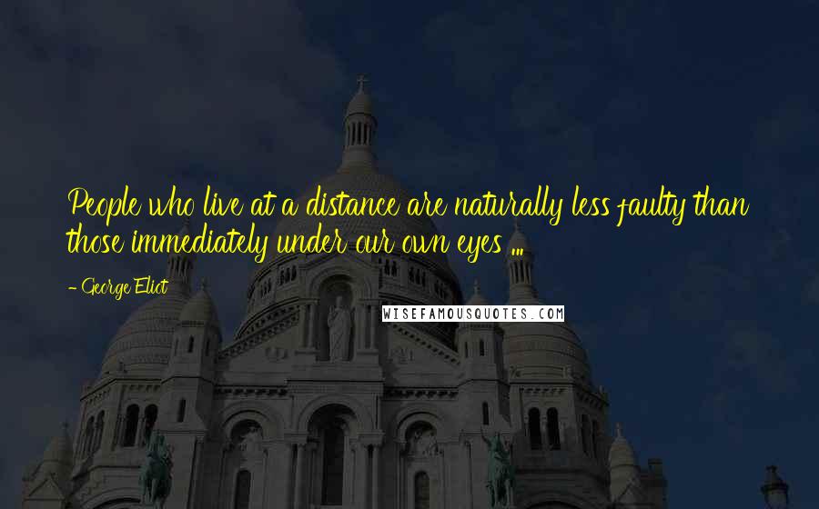 George Eliot Quotes: People who live at a distance are naturally less faulty than those immediately under our own eyes ...