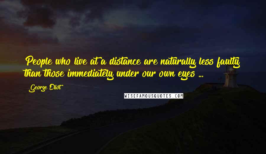 George Eliot Quotes: People who live at a distance are naturally less faulty than those immediately under our own eyes ...