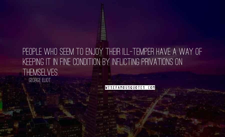 George Eliot Quotes: People who seem to enjoy their ill-temper have a way of keeping it in fine condition by inflicting privations on themselves.