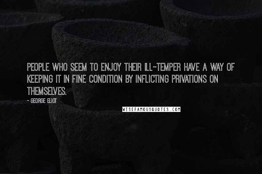 George Eliot Quotes: People who seem to enjoy their ill-temper have a way of keeping it in fine condition by inflicting privations on themselves.