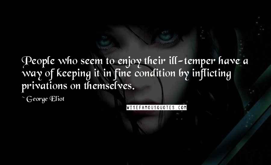 George Eliot Quotes: People who seem to enjoy their ill-temper have a way of keeping it in fine condition by inflicting privations on themselves.