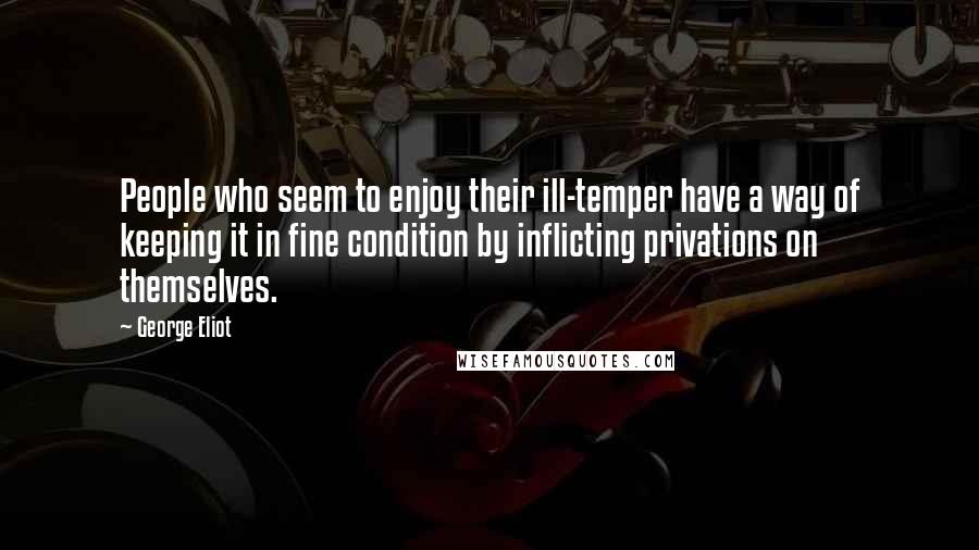 George Eliot Quotes: People who seem to enjoy their ill-temper have a way of keeping it in fine condition by inflicting privations on themselves.