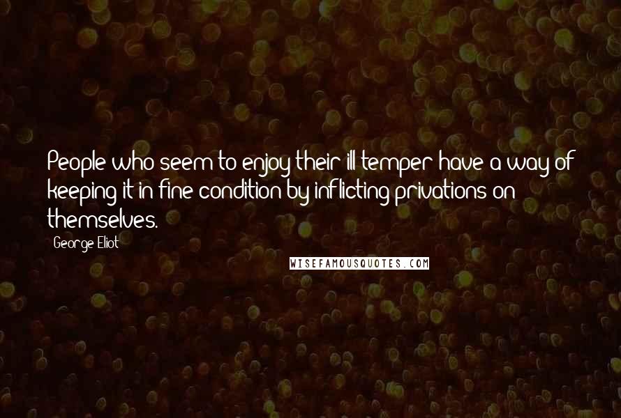 George Eliot Quotes: People who seem to enjoy their ill-temper have a way of keeping it in fine condition by inflicting privations on themselves.