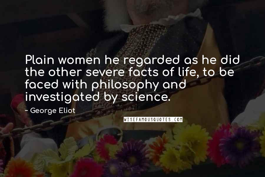 George Eliot Quotes: Plain women he regarded as he did the other severe facts of life, to be faced with philosophy and investigated by science.