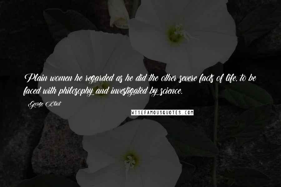 George Eliot Quotes: Plain women he regarded as he did the other severe facts of life, to be faced with philosophy and investigated by science.