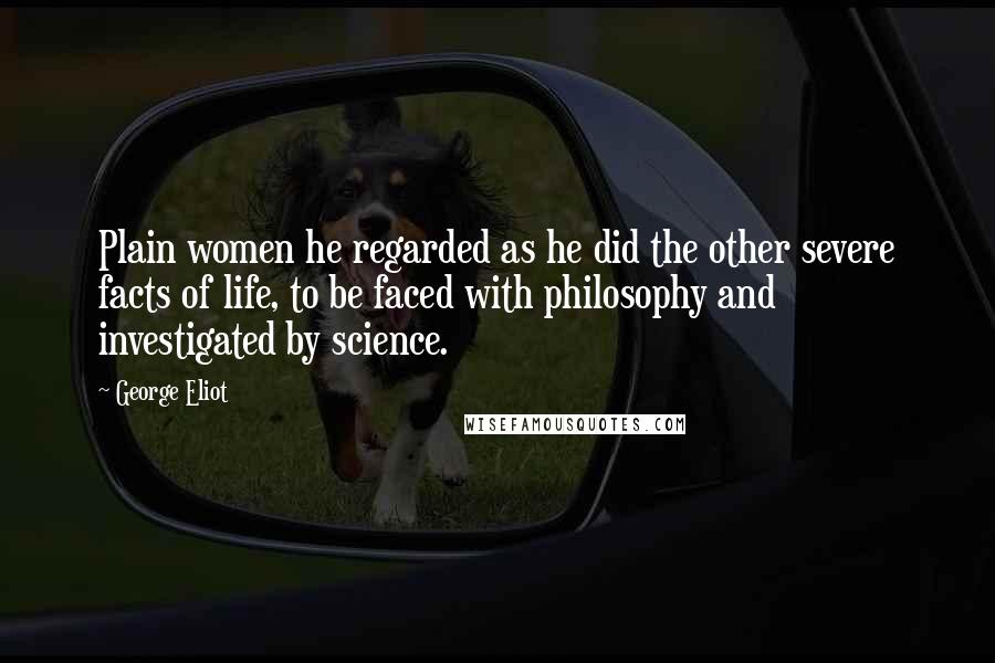 George Eliot Quotes: Plain women he regarded as he did the other severe facts of life, to be faced with philosophy and investigated by science.