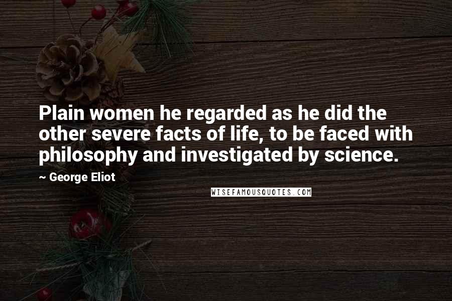 George Eliot Quotes: Plain women he regarded as he did the other severe facts of life, to be faced with philosophy and investigated by science.