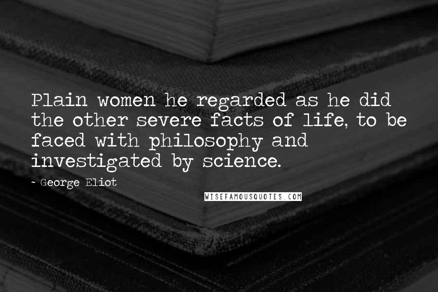 George Eliot Quotes: Plain women he regarded as he did the other severe facts of life, to be faced with philosophy and investigated by science.