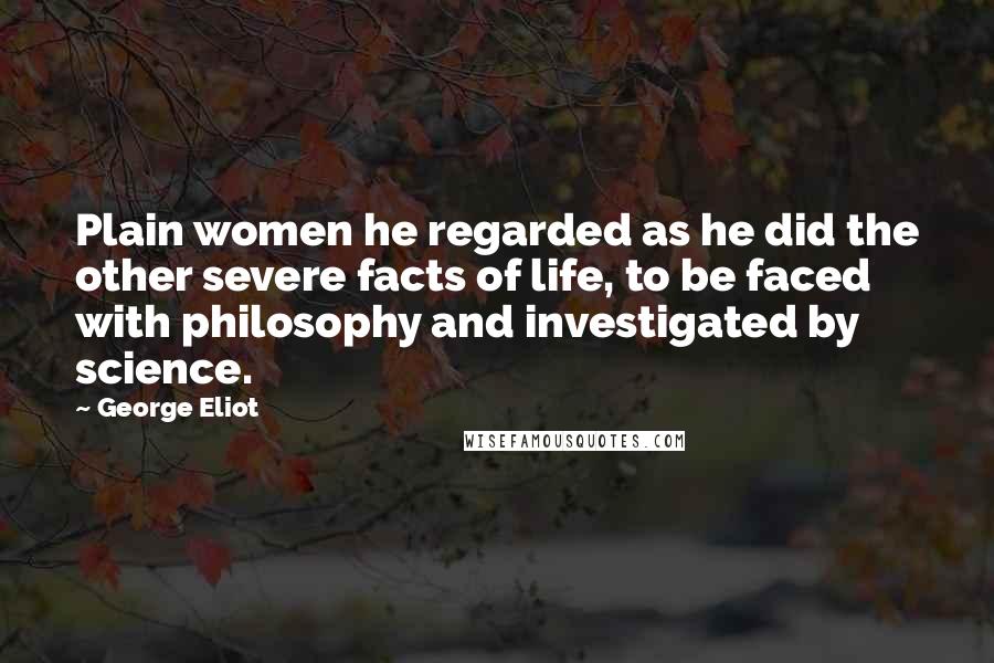 George Eliot Quotes: Plain women he regarded as he did the other severe facts of life, to be faced with philosophy and investigated by science.