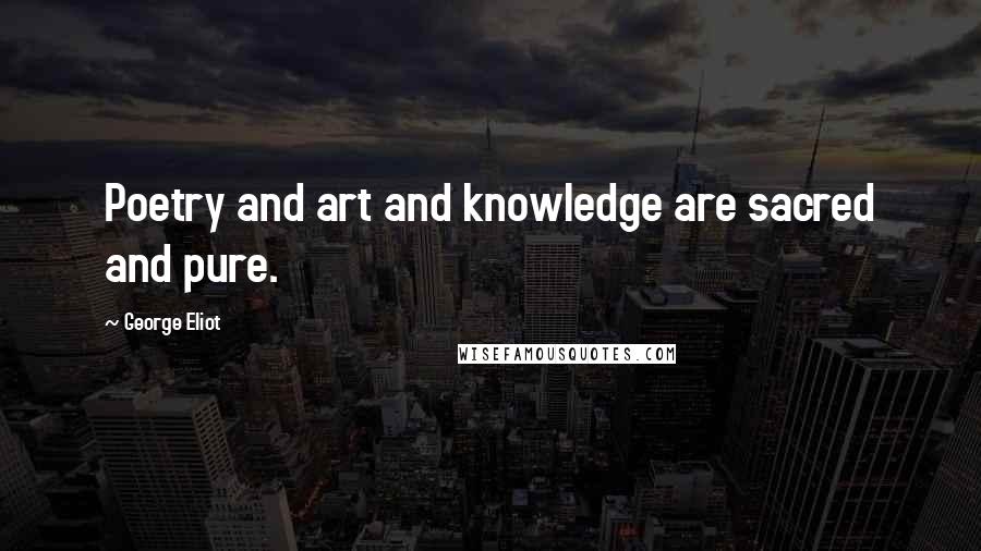 George Eliot Quotes: Poetry and art and knowledge are sacred and pure.
