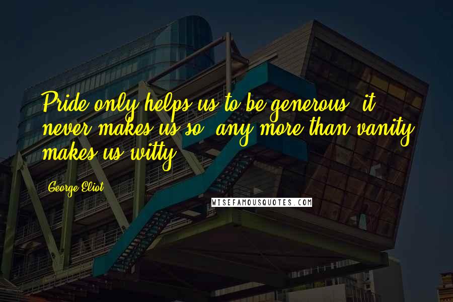 George Eliot Quotes: Pride only helps us to be generous; it never makes us so, any more than vanity makes us witty.