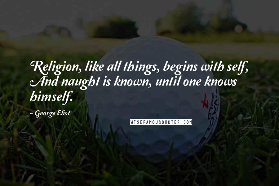 George Eliot Quotes: Religion, like all things, begins with self, And naught is known, until one knows himself.