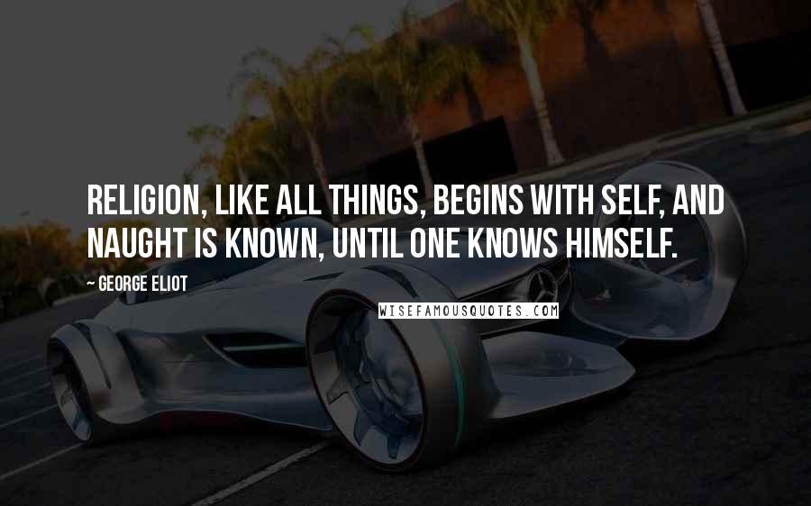 George Eliot Quotes: Religion, like all things, begins with self, And naught is known, until one knows himself.