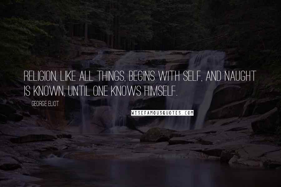 George Eliot Quotes: Religion, like all things, begins with self, And naught is known, until one knows himself.