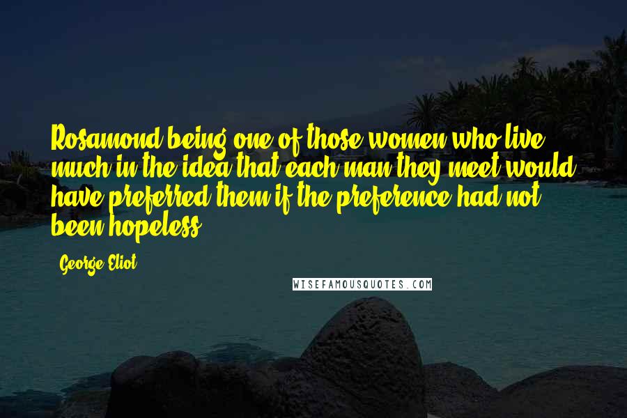 George Eliot Quotes: Rosamond being one of those women who live much in the idea that each man they meet would have preferred them if the preference had not been hopeless.