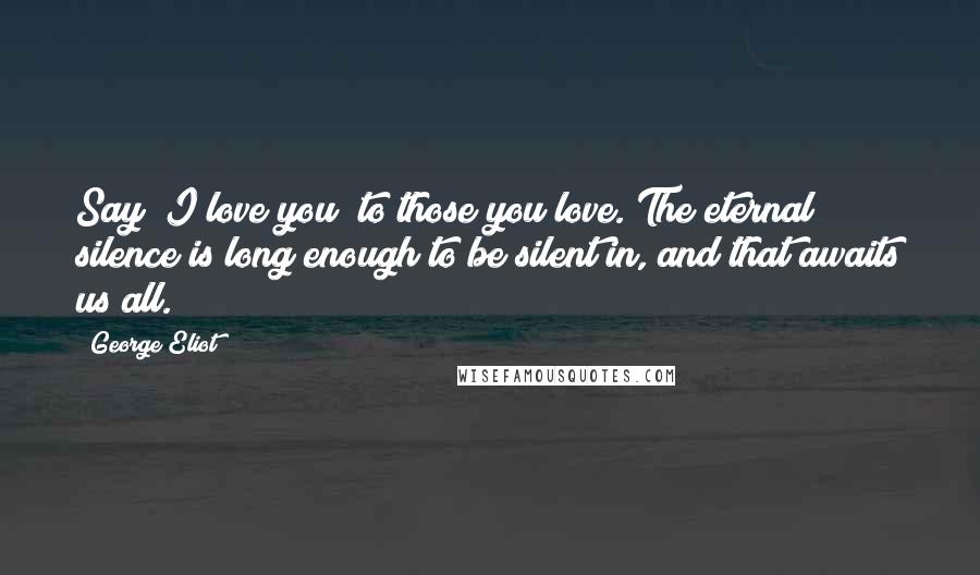 George Eliot Quotes: Say "I love you" to those you love. The eternal silence is long enough to be silent in, and that awaits us all.