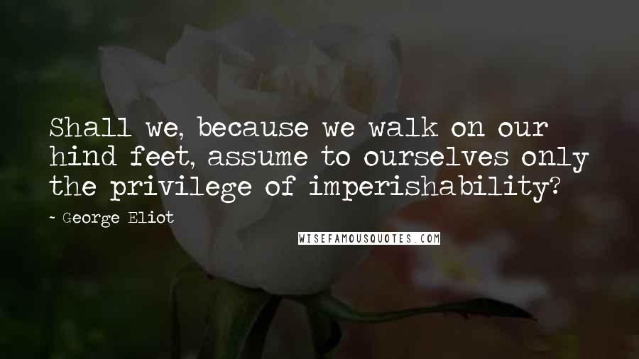 George Eliot Quotes: Shall we, because we walk on our hind feet, assume to ourselves only the privilege of imperishability?