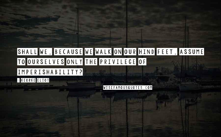 George Eliot Quotes: Shall we, because we walk on our hind feet, assume to ourselves only the privilege of imperishability?