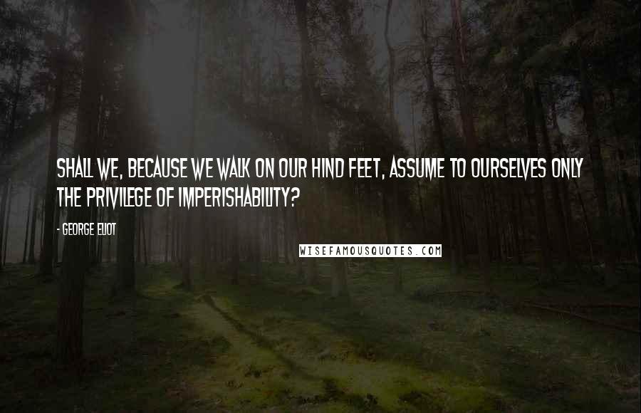 George Eliot Quotes: Shall we, because we walk on our hind feet, assume to ourselves only the privilege of imperishability?