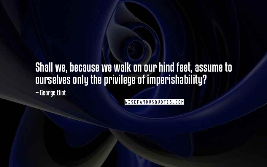 George Eliot Quotes: Shall we, because we walk on our hind feet, assume to ourselves only the privilege of imperishability?