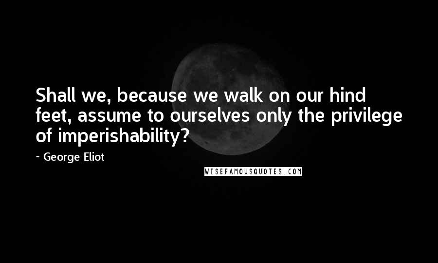 George Eliot Quotes: Shall we, because we walk on our hind feet, assume to ourselves only the privilege of imperishability?
