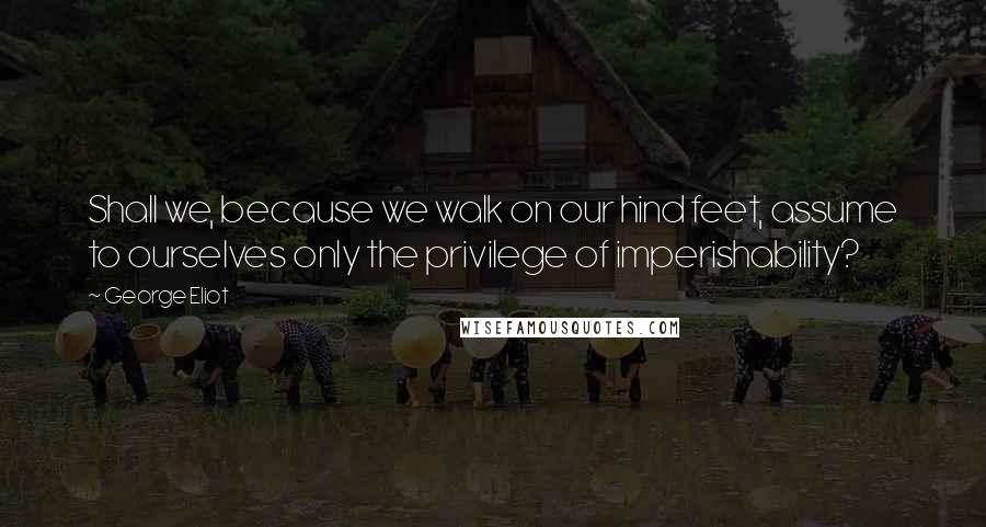 George Eliot Quotes: Shall we, because we walk on our hind feet, assume to ourselves only the privilege of imperishability?