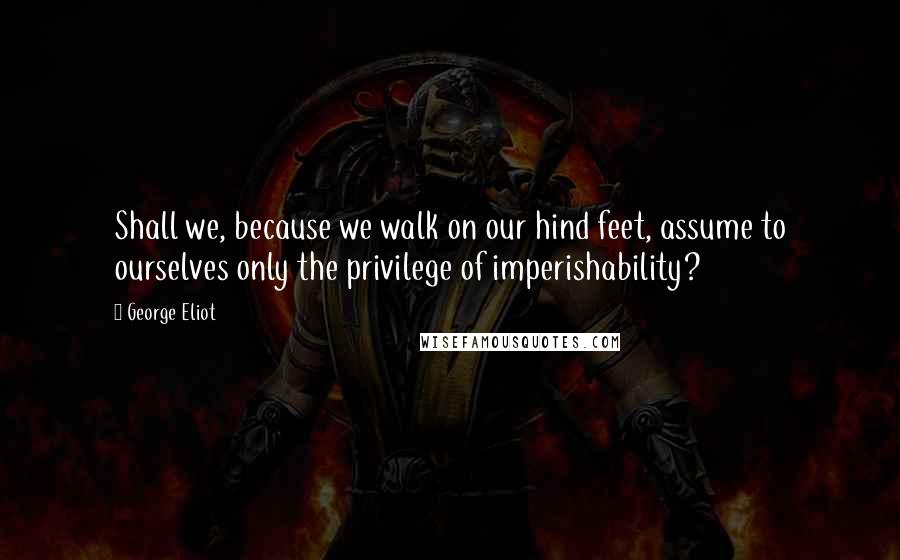 George Eliot Quotes: Shall we, because we walk on our hind feet, assume to ourselves only the privilege of imperishability?