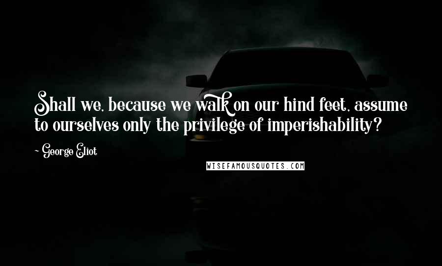 George Eliot Quotes: Shall we, because we walk on our hind feet, assume to ourselves only the privilege of imperishability?