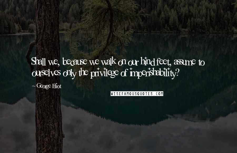 George Eliot Quotes: Shall we, because we walk on our hind feet, assume to ourselves only the privilege of imperishability?
