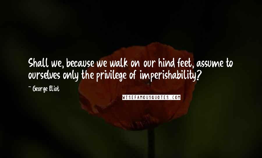 George Eliot Quotes: Shall we, because we walk on our hind feet, assume to ourselves only the privilege of imperishability?