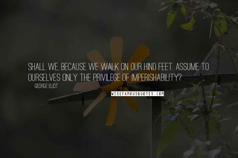 George Eliot Quotes: Shall we, because we walk on our hind feet, assume to ourselves only the privilege of imperishability?