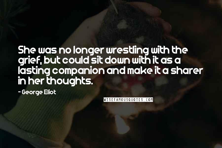 George Eliot Quotes: She was no longer wrestling with the grief, but could sit down with it as a lasting companion and make it a sharer in her thoughts.