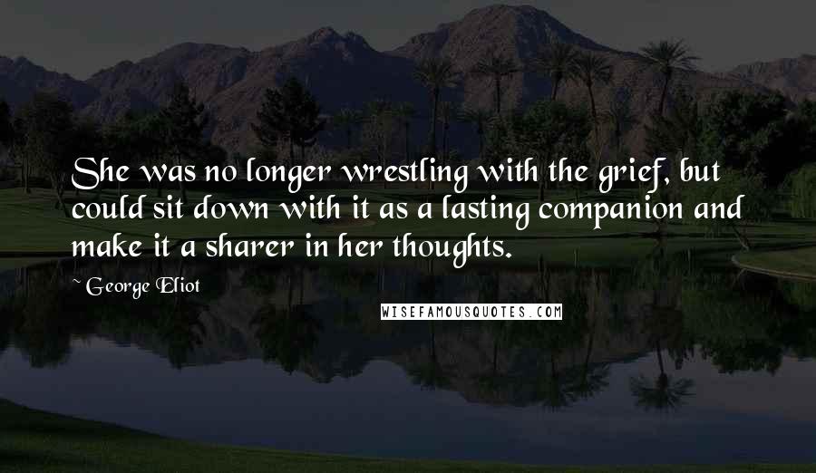 George Eliot Quotes: She was no longer wrestling with the grief, but could sit down with it as a lasting companion and make it a sharer in her thoughts.