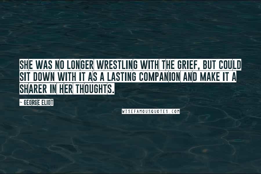 George Eliot Quotes: She was no longer wrestling with the grief, but could sit down with it as a lasting companion and make it a sharer in her thoughts.