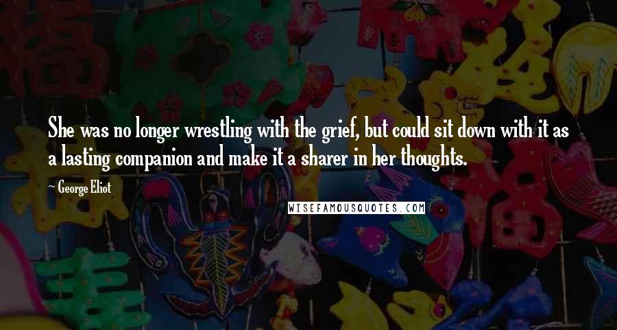 George Eliot Quotes: She was no longer wrestling with the grief, but could sit down with it as a lasting companion and make it a sharer in her thoughts.